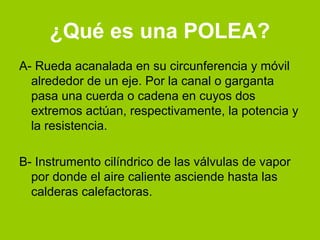 ¿Qué es una POLEA?
A- Rueda acanalada en su circunferencia y móvil
  alrededor de un eje. Por la canal o garganta
  pasa una cuerda o cadena en cuyos dos
  extremos actúan, respectivamente, la potencia y
  la resistencia.

B- Instrumento cilíndrico de las válvulas de vapor
  por donde el aire caliente asciende hasta las
  calderas calefactoras.
 