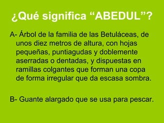 ¿Qué significa “ABEDUL”?
A- Árbol de la familia de las Betuláceas, de
  unos diez metros de altura, con hojas
  pequeñas, puntiagudas y doblemente
  aserradas o dentadas, y dispuestas en
  ramillas colgantes que forman una copa
  de forma irregular que da escasa sombra.

B- Guante alargado que se usa para pescar.
 