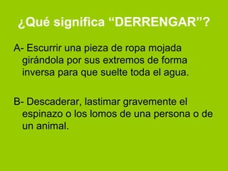 ¿Qué significa “DERRENGAR”?
A- Escurrir una pieza de ropa mojada
  girándola por sus extremos de forma
  inversa para que suelte toda el agua.

B- Descaderar, lastimar gravemente el
  espinazo o los lomos de una persona o de
  un animal.
 