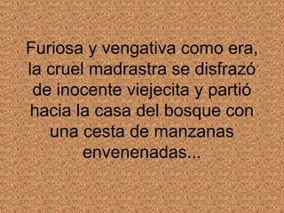 Furiosa y vengativa como era,
la cruel madrastra se disfrazó
 de inocente viejecita y partió
hacia la casa del bosque con
   una cesta de manzanas
        envenenadas...
 