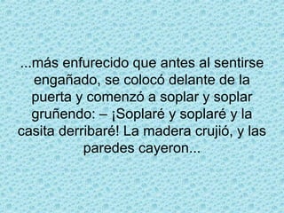 ...más enfurecido que antes al sentirse
   engañado, se colocó delante de la
   puerta y comenzó a soplar y soplar
   gruñendo: – ¡Soplaré y soplaré y la
casita derribaré! La madera crujió, y las
           paredes cayeron...
 