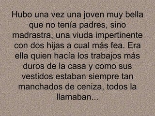 Hubo una vez una joven muy bella
     que no tenía padres, sino
madrastra, una viuda impertinente
con dos hijas a cual más fea. Era
 ella quien hacía los trabajos más
    duros de la casa y como sus
   vestidos estaban siempre tan
  manchados de ceniza, todos la
             llamaban...
 