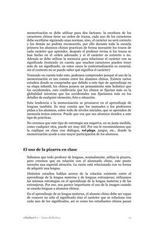 memorización se debe utilizar para dos factores: la escritura de los
  caracteres chinos tiene un orden de trazos, cada uno de los caracteres
  debe escribirse siguiendo unas normas, sino, el carácter no será correcto
  y los demás no podrán reconocerlo, por ello durante toda la escuela
  primera los alumnos chinos practican de forma incesante los trazos de
  cada carácter que aprender, después el profesor revisa si los trazos se
  han hecho en el orden adecuado y si el carácter es correcto o no.
  Además se debe utilizar la memoria para relacionar el carácter con su
  significado (teniendo en cuenta que muchos caracteres pueden tener
  más de un significado; en estos casos la contextualización es esencial,
  sin el contexto no se puede saber qué significa el carácter)
  Teniendo en cuenta todo esto, podemos comprender porqué el uso de la
  memorización es tan común entre los alumnos chinos. Existen varios
  estudios donde se comprueba que debido a este tipo de aprendizaje en
  su etapa infantil, los chinos poseen un pensamiento más holístico que
  los occidentales, esto conllevaría que los chinos se fijarían más en la
  globalidad mientras que los occidentales nos fijaríamos más en los
  detalles de cualquier elemento, foto o situación.
  Esta tendencia a la memorización se promueve en el aprendizaje de
  lenguas también. Es muy común que los manuales o los profesores
  pidan a los alumnos, sobre todo de niveles iniciales, que se aprenden de
  memoria textos enteros. Puede que vea que sus alumnos tienden a este
  tipo de prácticas.
  No creemos que este tipo de estrategia sea negativa, en su justa medida,
  como cualquier otra, puede ser muy útil. Por eso le recomendamos que
  la explique en clase con diálogos, rol-plays, juegos, etc., donde la
  memorización ayude a una mayor participación de los alumnos.



El uso de la pizarra en clase
  Sabemos que todo profesor de lenguas, normalmente, utiliza la pizarra,
  pero creemos que en relación con el alumnado chino, este punto
  necesita una especial atención. La razón está relacionada con su forma
  de adquirir una lengua.
  Distintos estudios hablan acerca de la relación existente entre el
  aprendizaje de la lengua materna y de lenguas extranjeras; utilizamos
  las mismas estrategias en el aprendizaje de la lengua materna y de las
  extranjeras. Por eso, nos parece importante el uso de la imagen cuando
  se enseña lenguas a alumnos chinos.
  En el aprendizaje de su lengua materna, el alumno chino debe ser capaz
  de conocer no sólo el significado sino el carácter que se relaciona con
  cada uno de los significados, así es como los estudiantes chinos pasan




¿Sabes? 1 – Guía didáctica                                               11
 