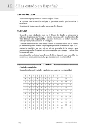 12   ¿Has estado en España?
      EXPRESIÓN ORAL

         Formule estas preguntas a un alumno elegido al azar.
         Se trata de una interacción oral por lo que usted tendrá que incentivar al
         estudiante.
         Reaccione de forma expresiva a las respuestas del alumno.

      CULTURA

         Recuerde a sus estudiantes que en el Museo del Prado se encuentra la
         colección de pinturas de Goya, y se pueden observar, entre muchas otras, La
         maja desnuda y La maja vestida. Hay salas dedicadas a la pintura española,
         como por ejemplo la Colección de Velázquez.
         También coménteles que antes de ser famoso el Paseo del Prado por el Museo,
         ya era famoso por ser un sitio elegante para pasear en el Madrid del siglo XVIII.
         Aproveche también, ya que sale en el ese apartado de la unidad, para
         preguntarles por las fiestas y tradiciones españolas que conocen y cuál de ellas
         les sorprende más.
         A continuación, invíteles a hacer la sopa de letras siguiente para consolidar los
         nombres de las ciudades españolas que han aparecido en esta unidad.



      -·-·-·-·-·-·-·-·-·-·-·-·-·-·-·-·-·-·ACTIVIDAD EXTRA·-·-·-·-·-·-·-·-·-·-·-·-·-·-·-·-·-·-
         Ciudades españolas
         Busca el nombre de 8 ciudades españolas que aparecen en esta unidad.


                U     A     R     S     E    V      I    L     L     A     B     C
                M     Á     L     A    G     A     L     J     U     I     H     L
                A     R     T     L     B    Y     N     D     C     R     M     P
                L     A     B     A     R    C     E     L     O     N     A     Ñ
                C     S     D     M     E    E     U      I    S     L     D     I
                L     D     D     A     F    A     C     G     D     R     R     P
                M     S     A     N     T     I    A     G     O     S     I     U
                 I    R     F     C    G     V     B     T     X     U     D    M
                D     V     V     A     B    O     D     R     Ó     C     R     I
                U     U     B     G     J    G     M     R     S     A     B    O
                B     I     N     H     K    E     L     E     C     A     M     A
                C     P     M     E     L    S      I    U     V     U     I     J




       114                                                    ¿Sabes? 1 – Guía didáctica
 