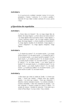 Actividad 2

         En mi apartamento: recibidor / comedor / cocina; En la tienda:
         probadores / frutería / carnicería; En el médico: pastillas /
         inyección; Mi ropa: falda / vestido / camiseta; Mi cuerpo: pierna
         / oreja.


3 Ejercicios de repetición

Actividad 1

         2 ¿Tienes libros de historia? / No, no tengo ningún libro de
         historia. No tengo ninguno. 3 ¿Tienes discos de música clásica?
         / Sí, tengo algunos discos de música clásica. Tengo algunos. 4
         ¿Tienes camisetas negras? / No, no tengo ninguna camiseta
         negra. No tengo ninguna. 5 ¿Tienes muebles en tu dormitorio? /
         Sí, tengo algunos muebles en mi dormitorio. Tengo algunos. 6
         ¿Tienes chaquetas? / Sí, tengo algunas chaquetas. Tengo
         algunas.

Actividad 2

         2 ¿Te duelen las manos? / Sí, me duelen mucho. / ¿Les duele
         mucho el brazo? / Sí, nos duele mucho. 3 ¿Te duelen los ojos? /
         Sí, me duelen mucho. / ¿Les duele mucho la espalda? / Sí, nos
         duele mucho. 4 ¿Te duelen los pies? / Sí, me duelen mucho. /
         ¿Les duele mucho el dedo? / Sí, nos duele mucho. 5 ¿Te duele
         la cabeza? / Sí, me duele mucho. / ¿Les duele mucho el
         hombro? / Sí, nos duele mucho. 6. ¿Te duelen la mano? / Sí, me
         duele mucho. / ¿Les duele mucho la boca? / Sí, nos duele
         mucho. 7 ¿Te duelen las rodillas? / Sí, me duelen mucho. / ¿Les
         duele mucho el cuello? / Sí, nos duele mucho.

Actividad 3

         2 Ellos tienen que visitar la ciudad de Sevilla. / La tienen que
         visitar. / Tienen que visitarla. 3 Montse tiene que comprar
         zapatos. / Los tiene que comprar. / Tiene que comprarlos. 4
         Nosotros estamos tomando el postre. / Lo estamos tomando. /
         Estamos tomándolo. 5 Ellos han comprado las postales. / Las
         han comprado. 6 Vosotros acabáis de conocer a María. / La
         acabáis de conocer. / Acabáis de conocerla. 7 Esta tarde voy a
         visitar la Plaza Mayor. / La voy a visitar. / Voy a visitarla.




¿Sabes? 1 – Guía didáctica                                                   117
 