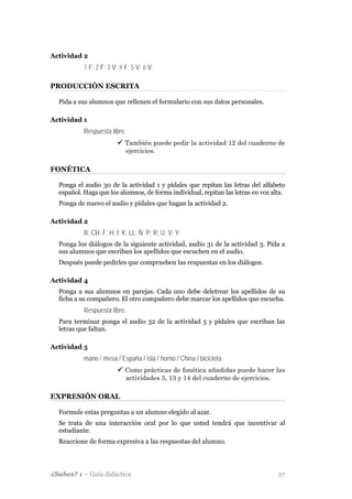 Actividad 2
           1 F; 2 F; 3 V; 4 F; 5 V; 6 V.

PRODUCCIÓN ESCRITA

  Pida a sus alumnos que rellenen el formulario con sus datos personales.

Actividad 1
           Respuesta libre.
                            También puede pedir la actividad 12 del cuaderno de
                            ejercicios.

FONÉTICA

  Ponga el audio 30 de la actividad 1 y pídales que repitan las letras del alfabeto
  español. Haga que los alumnos, de forma individual, repitan las letras en voz alta.
  Ponga de nuevo el audio y pídales que hagan la actividad 2.

Actividad 2
           B; CH; F; H; I; K; LL; Ñ; P; R; U; V; Y.
  Ponga los diálogos de la siguiente actividad, audio 31 de la actividad 3. Pida a
  sus alumnos que escriban los apellidos que escuchen en el audio.
  Después puede pedirles que comprueben las respuestas en los diálogos.

Actividad 4
  Ponga a sus alumnos en parejas. Cada uno debe deletrear los apellidos de su
  ficha a su compañero. El otro compañero debe marcar los apellidos que escucha.
           Respuesta libre.
  Para terminar ponga el audio 32 de la actividad 5 y pídales que escriban las
  letras que faltan.

Actividad 5
           mano / mesa / España / isla / horno / China / bicicleta.
                            Como prácticas de fonética añadidas puede hacer las
                            actividades 5, 13 y 14 del cuaderno de ejercicios.

EXPRESIÓN ORAL

  Formule estas preguntas a un alumno elegido al azar.
  Se trata de una interacción oral por lo que usted tendrá que incentivar al
  estudiante.
  Reaccione de forma expresiva a las respuestas del alumno.




¿Sabes? 1 – Guía didáctica                                                        27
 