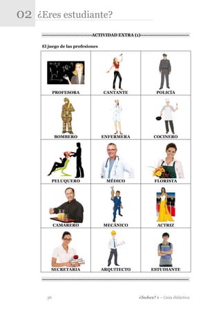 02   ¿Eres estudiante?
      -·-·-·-·-·-·-·-·-·-·-·-·-·-·-·-·-·ACTIVIDAD EXTRA (1)-·-·-·-·-·-·-·-·-·-·-·-·-·-·-·-·-

      El juego de las profesiones




              PROFESORA                        CANTANTE                             POLICÍA




              BOMBERO                         ENFERMERA                           COCINERO




            PELUQUERO                            MÉDICO                           FLORISTA




              CAMARERO                         MECÁNICO                             ACTRIZ




            SECRETARIA                        ARQUITECTO                        ESTUDIANTE

      -·-·-·-·-·-·-·-·-·-·-·-·-·-·-·-·-·-··-·-·-·-·-·-·-·-·-·-·-·-·-·-·-·-·-·-·-·-·-·-·-·-·-·-·-·-·-·-·-·-



         36                                                             ¿Sabes? 1 – Guía didáctica
 