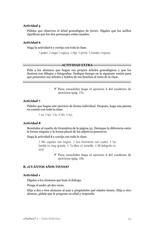 Actividad 5
   Pídales que observen el árbol genealógico de Javier. Dígales que los anillos
   significan que los dos personajes están casados.

Actividad 6
   Haga la actividad 6 y corrija con toda la clase.
              1 padre; 2 mujer / esposa; 3 hija; 4 yerno; 5 marido / esposo.


-·-·-·-·-·-·-·-·-·-·-·-·-·-·-·-·-·-·ACTIVIDAD EXTRA·-·-·-·-·-·-·-·-·-·-·-·-·-·-·-·-·-·-
   Pida a los alumnos que hagan sus propios árboles genealógicos y que los
   ilustren con dibujos o fotografías. Dedique tiempo en la siguiente sesión para
   que presenten sus árboles y hablen de sus familias al resto de la clase.
-·-·-·-·-·-·-·-·-·-·-·-·-·-·-·-·-·-··-·-·-·-·-·-·-·-·-·-·-·-·-·-·-·-·-·-·-·-·-·-·-·-·-·-·-·-·-·-·-·-

                                Para consolidar haga el ejercicio 5 del cuaderno de
                                ejercicios (pág. 17).

Actividad 7
   Pídales que hagan este ejercicio de forma individual. Después, haga una puesta
   en común con toda la clase.
              1 su; 2 tus; 3 tu; 4 mis; 5 tus.

Actividad 8
   Remítales al cuadro de Gramática de la página 55. Destaque la diferencia entre
   la forma singular y la forma plural de los adjetivos posesivos.
   Haga la actividad 8 y corrija con toda la clase.
              2 Mis zapatos son negros. 3 Sus hermanas son cuatro. 4 Su
              familia es muy grande. 5 Tu libro es amarillo. 6 Mi bolígrafo es
              azul.
                                Para consolidar haga el ejercicio 8 del cuaderno de
                                ejercicios (pág. 18).

B. ¿CUÁNTOS AÑOS TIENES?

Actividad 1
   Dígales a los alumnos que lean el diálogo.
   Ponga el audio 46 dos veces.
   Elija a dos o tres alumnos al azar y pregúnteles qué edades tienen. Elija a otro
   alumno, pídale que le pregunte su edad y responda.




¿Sabes? 1 – Guía didáctica                                                                       45
 