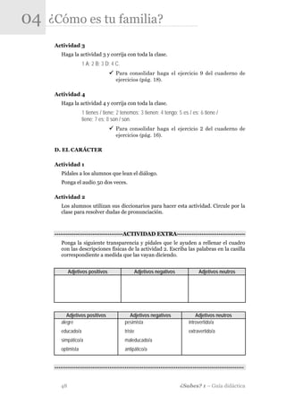 04   ¿Cómo es tu familia?
      Actividad 3
         Haga la actividad 3 y corrija con toda la clase.
                     1 A; 2 B; 3 D; 4 C.
                                      Para consolidar haga el ejercicio 9 del cuaderno de
                                      ejercicios (pág. 18).

      Actividad 4
         Haga la actividad 4 y corrija con toda la clase.
                     1 tienes / tiene; 2 tenemos; 3 tienen; 4 tengo; 5 es / es; 6 tiene /
                     tiene; 7 es; 8 son / son.
                                      Para consolidar haga el ejercicio 2 del cuaderno de
                                      ejercicios (pág. 16).

      D. EL CARÁCTER

      Actividad 1
         Pídales a los alumnos que lean el diálogo.
         Ponga el audio 50 dos veces.

      Actividad 2
         Los alumnos utilizan sus diccionarios para hacer esta actividad. Circule por la
         clase para resolver dudas de pronunciación.



      -·-·-·-·-·-·-·-·-·-·-·-·-·-·-·-·-·-·ACTIVIDAD EXTRA·-·-·-·-·-·-·-·-·-·-·-·-·-·-·-·-·-·-
         Ponga la siguiente transparencia y pídales que le ayuden a rellenar el cuadro
         con las descripciones físicas de la actividad 2. Escriba las palabras en la casilla
         correspondiente a medida que las vayan diciendo.


              Adjetivos positivos               Adjetivos negativos               Adjetivos neutros




            Adjetivos positivos              Adjetivos negativos                Adjetivos neutros
         alegre                            pesimista                        introvertido/a
         educado/a                         triste                           extravertido/a
         simpático/a                       maleducado/a
         optimista                         antipático/a


      -·-·-·-·-·-·-·-·-·-·-·-·-·-·-·-·-·-··-·-·-·-·-·-·-·-·-·-·-·-·-·-·-·-·-·-·-·-·-·-·-·-·-·-·-·-·-·-·-·-


         48                                                             ¿Sabes? 1 – Guía didáctica
 