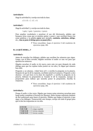 Actividad 6
  Haga la actividad 6 y corrija con toda la clase.
           a D; b B; c C; d E; e A.

Actividad 7
  Haga la actividad 7 y corrija con toda la clase.
           1 quita; 2 quita; 3 ponemos; 4 ponen.
  Para ampliar vocabulario y practicar el uso del diccionario, pídales que
  busquen otras cosas que se pueden quitar y poner y que escriban frases con
  estas palabras y la palabra para (por ejemplo, camiseta, calcetines, abrigo,
  etc.; Ana se pone el abrigo para no pasar frío.).
                           Para consolidar, haga el ejercicio 5 del cuaderno de
                           ejercicios (pág. 29).

B. ¿A QUÉ HORA…?

Actividad 1
  Antes de escuchar los diálogos, pídales que escriban los números que oigan.
  Luego, con el libro cerrado, hágales escuchar el audio 10 una vez para que
  apunten los números.
  Hágales escuchar el audio 10 de nuevo, pero esta vez pare después de cada
  diálogo para que los repitan todos juntos en voz alta y le digan qué número
  han oído.
  Pregunte a un alumno, «¿Qué hora es?» y escriba la pregunta en la pizarra.
  Después de que le dé la repuesta, escríbala usted en la pizarra. Pregunte a otro
  alumno: «¿A qué hora es la clase de español?» y escriba la pregunta en la
  pizarra. Subraye la preposición a. Cuando le dé la respuesta, marque la
  preposición para indicar que necesita poner la preposición. Escriba la
  respuesta.
                           Para consolidar, haga el ejercicio 1 del cuaderno de
                           ejercicios (pág. 28).

Actividad 2
  Ponga el audio 11 dos veces. Dígales que tomen notas mientras escuchan para
  luego poder completar el horario de Xiaomei. Deles tiempo suficiente después
  de dos audiciones para hacer el ejercicio. Pídales que hagan el ejercicio 3 que
  sigue a los diálogos. Transcurrido este tiempo, corrija con todo el grupo para
  que le den las respuestas en voz alta.


        8:15-9:45         Matemáticas
        9:45-11:00        Lengua española
        11:00-12:30       Ciencias naturales
        12:30-13:45       Ciencias sociales




¿Sabes? 1 – Guía didáctica                                                     73
 