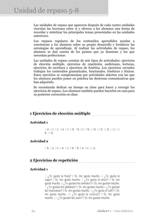 Unidad de repaso 5-8
      Las unidades de repaso que aparecen después de cada cuatro unidades
      vinculan las lecciones entre sí y ofrecen a los alumnos una forma de
      recordar y sintetizar los principales temas presentados en las unidades
      anteriores.
      Los repasos regulares de los contenidos aprendidos ayudan a
      concienciar a los alumnos sobre su propio desarrollo y fortalecer las
      estrategias de aprendizaje. Al realizar las actividades de repaso, los
      alumnos se dan cuenta de los puntos que ya dominan y los que
      necesitan perfeccionar.
      Las unidades de repaso constan de seis tipos de actividades: ejercicios
      de elección múltiple, ejercicios de repetición, audiciones, lecturas,
      ejercicios de escritura y ejercicios de fonética. Los ejercicios cerrados
      trabajan los contenidos gramaticales, funcionales, fonéticos y léxicos.
      Estos ejercicios se complementan por actividades abiertas con las que
      los alumnos pueden poner en práctica las destrezas comunicativas que
      han adquirido.
      Se recomienda dedicar un tiempo en clase para hacer y corregir los
      ejercicios de repaso. Los alumnos también pueden hacerlos en casa para
      su posterior corrección en clase.




    1 Ejercicios de elección múltiple

    Actividad 1

              1 a; 2 c; 3 c; 4 a; 5 c; 6 b; 7 b; 8 c; 9 b; 10 b; 11 b; 12 b; 13 c; 14
              b; 15 b.

    Actividad 2

              1 b; 2 a; 3 c; 4 a; 5 c; 6 b; 7 b; 8 a; 9 c; 10 a.


    2 Ejercicios de repetición

    Actividad 1

              3 ¿Te gusta la fruta? / Sí, me gusta mucho. 4 ¿Te gusta la
              sopa? / Sí, me gusta mucho. 5 ¿Te gusta el arroz? / Sí, me
              gusta mucho. 6 ¿Te gustan los tomates? / Sí, me gustan mucho.
              7 ¿Te gustan los plátanos? / Sí, me gustan mucho.8 ¿Te gustan
              las manzanas? / Sí, me gustan mucho. 9 ¿Te gusta el café? / Sí,
              me gusta mucho. 10 ¿Te gusta la cerveza? / Sí, me gusta
              mucho. 11 ¿Te gustan las uvas? / Sí, me gustan mucho.



     84                                                            ¿Sabes? 1 – Guía didáctica
 
