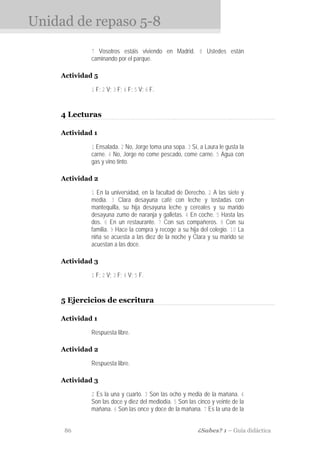 Unidad de repaso 5-8
             7 Vosotros estáis viviendo en Madrid. 8 Ustedes están
             caminando por el parque.

    Actividad 5

             1 F; 2 V; 3 F; 4 F; 5 V; 6 F.


    4 Lecturas

    Actividad 1

             1 Ensalada. 2 No, Jorge toma una sopa. 3 Sí, a Laura le gusta la
             carne. 4 No, Jorge no come pescado, come carne. 5 Agua con
             gas y vino tinto.

    Actividad 2

             1 En la universidad, en la facultad de Derecho. 2 A las siete y
             media. 3 Clara desayuna café con leche y tostadas con
             mantequilla, su hija desayuna leche y cereales y su marido
             desayuna zumo de naranja y galletas. 4 En coche. 5 Hasta las
             dos. 6 En un restaurante. 7 Con sus compañeros. 8 Con su
             familia. 9 Hace la compra y recoge a su hija del colegio. 10 La
             niña se acuesta a las diez de la noche y Clara y su marido se
             acuestan a las doce.

    Actividad 3

             1 F; 2 V; 3 F; 4 V; 5 F.


    5 Ejercicios de escritura

    Actividad 1

             Respuesta libre.

    Actividad 2

             Respuesta libre.

    Actividad 3

             2 Es la una y cuarto. 3 Son las ocho y media de la mañana. 4
             Son las doce y diez del mediodía. 5 Son las cinco y veinte de la
             mañana. 6 Son las once y doce de la mañana. 7 Es la una de la


     86                                                  ¿Sabes? 1 – Guía didáctica
 