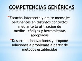 COMPETENCIAS GENÉRICAS
*Escucha interpreta y emite mensajes
  pertinentes en distintos contextos
      mediante la utilización de
   medios, códigos y herramientas
             apropiadas
 *Desarrolla innovaciones y propone
  soluciones a problemas a partir de
         métodos establecidos
 