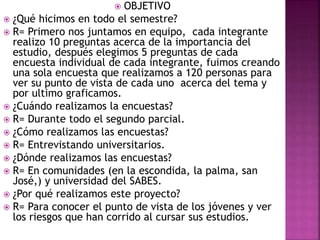  OBJETIVO
 ¿Qué hicimos en todo el semestre?
 R= Primero nos juntamos en equipo, cada integrante
realizo 10 preguntas acerca de la importancia del
estudio, después elegimos 5 preguntas de cada
encuesta individual de cada integrante, fuimos creando
una sola encuesta que realizamos a 120 personas para
ver su punto de vista de cada uno acerca del tema y
por ultimo graficamos.
 ¿Cuándo realizamos la encuestas?
 R= Durante todo el segundo parcial.
 ¿Cómo realizamos las encuestas?
 R= Entrevistando universitarios.
 ¿Dónde realizamos las encuestas?
 R= En comunidades (en la escondida, la palma, san
José,) y universidad del SABES.
 ¿Por qué realizamos este proyecto?
 R= Para conocer el punto de vista de los jóvenes y ver
los riesgos que han corrido al cursar sus estudios.
 