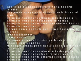 Hoy es un día normal pero yo voy a hacerlo intenso  Hoy puede apagarse el sol pero no la luz de mi alma  En un día como hoy caminaré más despacio  En un día como hoy defenderé mi verdad  En un día como hoy te amarraré con mis brazos  En un día como hoy  Porque nunca sabes lo que tienes hasta que lo pierdes  lamentablemente  nunca vuelve  No importa en donde estes yo desde aquí te besaré en mis sueños  Mi sangre arderá por ti hasta que se pierda por tu cuerpo  En un día como hoy caminaré más despacio  En un día como hoy defenderé mi verdad  En un día como hoy te amarraré con mis brazos  En un día como hoy Porque nunca sabes lo que tienes hasta que lo pierdes  Lamentablemente  nunca vuelve  