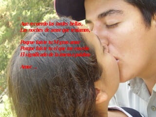 Aun recuerdo las tardes bellas, Las noches de amor que teniamos, Poqrue fuiste tu Mi gran amor Porque fuiste tu el que me enseño  El significado de la imensa palabra  Amor…. 