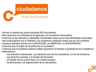 Somos un partido de centro-izquierda NO nacionalista Nos basamos en el liberalismo progresista y el socialismo democrático Creemos en los derechos y libertades individuales antes que en las identidades nacionales Nos preocupamos por la realidad y los problemas cotidianos antes que por los símbolos Nuestros grandes valores son la IGUALDAD, la LIBERTAD y la SOLIDARIDAD Creemos que el sujeto de la política es el ciudadano Creemos que los poderes públicos deben garantizar la libertad e igualdad de los ciudadanos Defendemos: los derechos individuales. Los derechos son de los ciudadanos, no de los territorios. los derechos sociales y el estado del bienestar el Estado de las autonomías y la unidad europea la democracia y la regeneración de la vida política 
