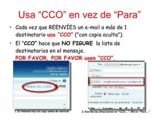 Usa “CCO” en vez de “Para” <ul><li>Cada vez que REENVÍES un e-mail a más de 1 destinatario  usa “CCO”  (&quot;con copia oc...