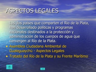 ASPECTOS LEGALES Los dos países que comparten el Río de la Plata, han desarrollado políticas y programas nacionales destinados a la protección y administración de los cuerpos de agua que convergen al Río de la Plata. Asamblea Ciudadana Ambiental de  Gualeguaychú  - Aspectos Legales Tratado del Río de la Plata y su Frente Marítimo 