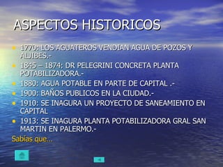 ASPECTOS HISTORICOS 1770: LOS AGUATEROS VENDIAN AGUA DE POZOS Y ALJIBES.- 1845 – 1874: DR PELEGRINI CONCRETA PLANTA POTABILIZADORA.- 1880: AGUA POTABLE EN PARTE DE CAPITAL .- 1900: BAÑOS PUBLICOS EN LA CIUDAD.- 1910: SE INAGURA UN PROYECTO DE SANEAMIENTO EN CAPITAL 1913: SE INAGURA PLANTA POTABILIZADORA GRAL SAN MARTIN EN PALERMO.- Sabías  que… 