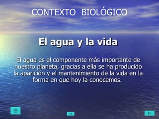 El agua y la vida  El agua es el componente más importante de nuestro planeta, gracias a ella se ha producido la aparición y el mantenimiento de la vida en la forma en que hoy la conocemos.  CONTEXTO  BIOLÓGICO 