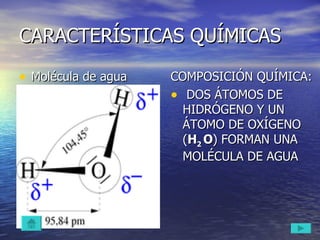 CARACTERÍSTICAS QUÍMICAS Molécula de agua COMPOSICIÓN QUÍMICA: DOS ÁTOMOS DE HIDRÓGENO Y UN ÁTOMO DE OXÍGENO ( H 2  O ) FORMAN UNA MOLÉCULA DE AGUA 