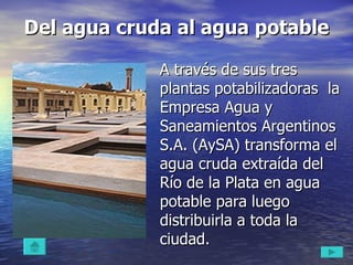 Del agua cruda al agua potable A través de sus tres plantas potabilizadoras  la Empresa Agua y Saneamientos Argentinos S.A. (AySA) transforma el agua cruda extraída del Río de la Plata en agua potable para luego distribuirla a toda la ciudad. 