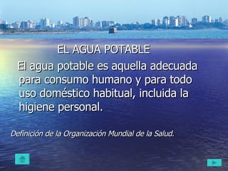 El agua potable   EL AGUA POTABLE El agua potable es aquella adecuada para consumo humano y para todo uso doméstico habitual, incluida la higiene personal. Definición de la Organización Mundial de la Salud.   
