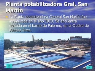Planta potabilizadora Gral. San Martín  La Planta potabilizadora General San Martín fue inaugurada en el año 1913. Se encuentra ubicada en el barrio de Palermo, en la Ciudad de Buenos Aires.  