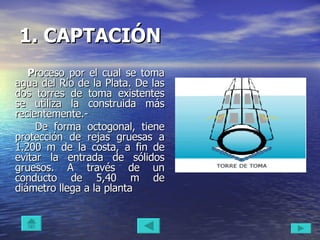 1. CAPTACIÓN   P roceso por el cual se toma agua del Río de la Plata. De las dos torres de toma existentes se utiliza la construida más recientemente.- De forma octogonal, tiene protección de rejas gruesas a 1.200 m de la costa, a fin de evitar la entrada de sólidos gruesos. A través de un conducto de 5,40 m de diámetro llega a la planta 