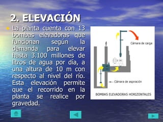 2. ELEVACIÓN   La planta cuenta con 13 bombas elevadoras que funcionan según la demanda para elevar hasta 3.100 millones de litros de agua por día, a una altura de 10 m con respecto al nivel del río. Esta elevación permite que el recorrido en la planta se realice por gravedad.  