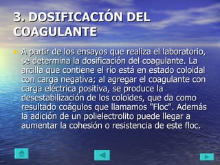 3. DOSIFICACIÓN DEL COAGULANTE   A partir de los ensayos que realiza el laboratorio, se determina la dosificación del coagulante. La arcilla que contiene el río está en estado coloidal con carga negativa; al agregar el coagulante con carga eléctrica positiva, se produce la desestabilización de los coloides, que da como resultado coágulos que llamamos "Floc". Además la adición de un polielectrolito puede llegar a aumentar la cohesión o resistencia de este floc.  