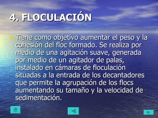 4. FLOCULACIÓN   Tiene como objetivo aumentar el peso y la cohesión del floc formado. Se realiza por medio de una agitación suave, generada por medio de un agitador de palas, instalado en cámaras de floculación situadas a la entrada de los decantadores que permite la agrupación de los flocs aumentando su tamaño y la velocidad de sedimentación.  