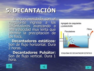 5. DECANTACIÓN   El agua mezclada con el coagulante ingresa a los decantadores avanzando a una velocidad muy lenta que permite la precipitación de los flocs. Decantadores estáticos:  Son de flujo horizontal. Dura 2 horas.  Decantadores Pulsátor:  Son de flujo vertical. Dura 1 hora.  