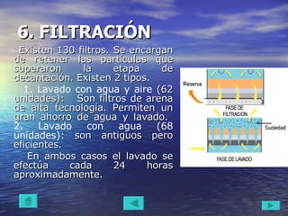 6. FILTRACIÓN   Existen 130 filtros. Se encargan de retener las partículas que superaron la etapa de decantación. Existen 2 tipos. 1. Lavado con agua y aire  (62 unidades):  Son filtros de arena de alta tecnología. Permiten un gran ahorro de agua y lavado.   2. Lavado con agua (68 unidades):  son antiguos pero eficientes.  En ambos casos el lavado se efectúa cada 24 horas aproximadamente.  
