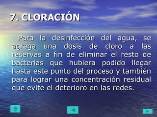 7. CLORACIÓN   Para la desinfección del agua, se agrega una dosis de cloro a las reservas a fin de eliminar el resto de bacterias que hubiera podido llegar hasta este punto del proceso y también para lograr una concentración residual que evite el deterioro en las redes.  