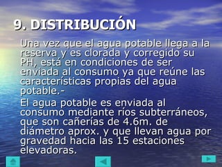 9. DISTRIBUCIÓN Una vez que el agua potable llega a la reserva y es clorada y corregido su PH, está en condiciones de ser enviada al consumo ya que reúne las características propias del agua potable.- El agua potable es enviada al consumo mediante ríos subterráneos, que son cañerías de 4.6m. de diámetro aprox. y que llevan agua por gravedad hacia las 15 estaciones elevadoras.  