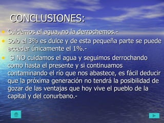 CONCLUSIONES: Cuidemos el agua, no la derrochemos.-  Solo el 3% es dulce y de esta pequeña parte se puede acceder únicamente el 1%.- Si NO cuidamos el agua y seguimos derrochando como hasta el presente y si continuamos contaminando el río que nos abastece, es fácil deducir que la próxima generación no tendrá la posibilidad de gozar de las ventajas que hoy vive el pueblo de la capital y del conurbano.-  