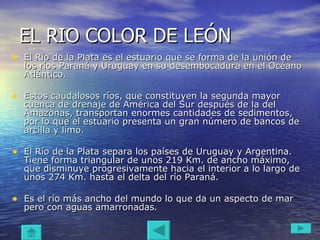EL RIO COLOR DE LEÓN El Río de la Plata es el estuario que se forma de la unión de los ríos Paraná y Uruguay en su desembocadura en el Océano Atlántico.  Estos caudalosos ríos, que constituyen la segunda mayor cuenca de drenaje de América del Sur después de la del Amazonas, transportan enormes cantidades de sedimentos, por lo que el estuario presenta un gran número de bancos de arcilla y limo.  El Río de la Plata separa los países de Uruguay y Argentina. Tiene forma triangular de unos 219 Km. de ancho máximo, que disminuye progresivamente hacia el interior a lo largo de unos 274 Km. hasta el delta del río Paraná. Es el río más ancho del mundo lo que da un aspecto de mar pero con aguas amarronadas .  