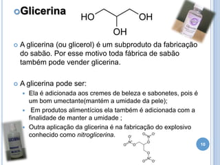 Glicerina



A glicerina (ou glicerol) é um subproduto da fabricação
do sabão. Por esse motivo toda fábrica de sabão
também pode vender glicerina.



A glicerina pode ser:
Ela é adicionada aos cremes de beleza e sabonetes, pois é
um bom umectante(mantém a umidade da pele);
 Em produtos alimentícios ela também é adicionada com a
finalidade de manter a umidade ;
 Outra aplicação da glicerina é na fabricação do explosivo
conhecido como nitroglicerina.


10

 