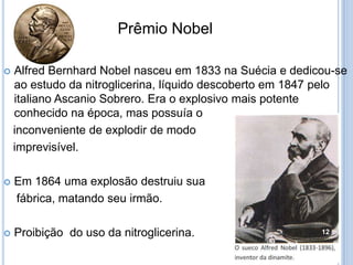 Prêmio Nobel


Alfred Bernhard Nobel nasceu em 1833 na Suécia e dedicou-se
ao estudo da nitroglicerina, líquido descoberto em 1847 pelo
italiano Ascanio Sobrero. Era o explosivo mais potente
conhecido na época, mas possuía o
inconveniente de explodir de modo
imprevisível.



Em 1864 uma explosão destruiu sua
fábrica, matando seu irmão.



Proibição do uso da nitroglicerina.

12

 