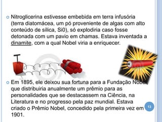 

Nitroglicerina estivesse embebida em terra infusória
(terra diatomácea, um pó proveniente de algas com alto
conteúdo de sílica, Si0), só explodiria caso fosse
detonada com um pavio em chamas. Estava inventada a
dinamite, com a qual Nobel viria a enriquecer.



Em 1895, ele deixou sua fortuna para a Fundação Nobel,
que distribuiria anualmente um prêmio para as
personalidades que se destacassem na Ciência, na
Literatura e no progresso pela paz mundial. Estava
criado o Prêmio Nobel, concedido pela primeira vez em 13
1901.

 