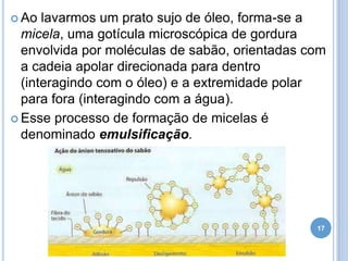  Ao

lavarmos um prato sujo de óleo, forma-se a
micela, uma gotícula microscópica de gordura
envolvida por moléculas de sabão, orientadas com
a cadeia apolar direcionada para dentro
(interagindo com o óleo) e a extremidade polar
para fora (interagindo com a água).
 Esse processo de formação de micelas é
denominado emulsificação.

17

 