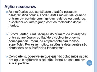 AÇÃO TENSOATIVA


As moléculas que constituem o sabão possuem
característica polar e apolar ,estas moléculas, quando
entram em contato com líquidos, polares ou apolares,
dissolvem-se, interagindo com as moléculas deste
líquido.



Ocorre, então, uma redução do número de interações
entre as moléculas do líquido dissolvente e, como
conseqüência, reduz-se amplamente sua tensão
superficial. Por esse motivo, sabões e detergentes são
chamados de substâncias tensoativas.



Como efeito, observa-se que quando colocamos sabão
em água e agitamos a solução, forma-se espuma em
25
sua superfície.

 