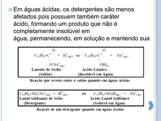 Em

águas ácidas, os detergentes são menos
afetados pois possuem também caráter
ácido, formando um produto que não é
completamente insolúvel em
água, permanecendo, em solução e mantendo sua
ação de limpeza

28

 