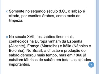  Somente

no segundo século d.C., o sabão é
citado, por escritos árabes, como meio de
limpeza.

 No

século XVIII, os sabões finos mais
conhecidos na Europa vinham da Espanha
(Alicante), França (Marselha) e Itália (Nápoles e
Bolonha). No Brasil, a difusão e produção do
sabão demorou mais tempo, mas em 1860 já
existiam fábricas de sabão em todas as cidades
3
importantes.

 