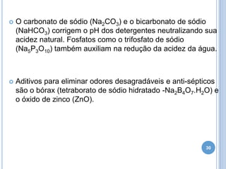 

O carbonato de sódio (Na2CO3) e o bicarbonato de sódio
(NaHCO3) corrigem o pH dos detergentes neutralizando sua
acidez natural. Fosfatos como o trifosfato de sódio
(Na5P3O10) também auxiliam na redução da acidez da água.



Aditivos para eliminar odores desagradáveis e anti-sépticos
são o bórax (tetraborato de sódio hidratado -Na2B4O7.H2O) e
o óxido de zinco (ZnO).

30

 