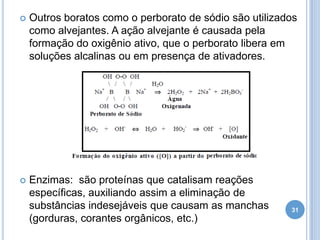 

Outros boratos como o perborato de sódio são utilizados
como alvejantes. A ação alvejante é causada pela
formação do oxigênio ativo, que o perborato libera em
soluções alcalinas ou em presença de ativadores.



Enzimas: são proteínas que catalisam reações
específicas, auxiliando assim a eliminação de
substâncias indesejáveis que causam as manchas
(gorduras, corantes orgânicos, etc.)

31

 
