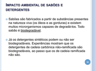 IMPACTO AMBIENTAL DE SABÕES E
DETERGENTES


Sabões são fabricados a partir de substâncias presentes
na natureza viva (os óleos e as gorduras) e existem
muitos microrganismos capazes de degradá-los. Todo
sabão é biodegradável.



Já os detergentes sintéticos podem ou não ser
biodegradáveis. Experiências mostram que os
detergentes de cadeia carbônica não-ramificada são
biodegradáveis, ao passo que os de cadeia ramificada
não são.
32

 