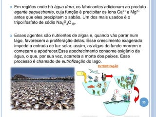 

Em regiões onde há água dura, os fabricantes adicionam ao produto
agente sequestrante, cuja função é precipitar os íons Ca2+ e Mg2+
antes que eles precipitem o sabão. Um dos mais usados é o
tripolifosfato de sódio Na5P3O10.



Esses agentes são nutrientes de algas e, quando vão parar num
lago, favorecem a proliferação delas. Esse crescimento exagerado
impede a entrada de luz solar; assim, as algas do fundo morrem e
começam a apodrecer.Esse apodrecimento consome oxigênio da
água, o que, por sua vez, acarreta a morte dos peixes. Esse
processo é chamado de eutrofização do lago.

35

 